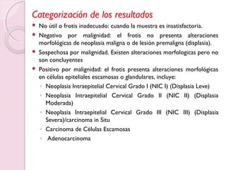 Categorización de los resultados 
 No útil o frotis inadecuado: cuando la muestra es insatisfactoria. 
 Negativo por malignidad: el frotis no presenta alteraciones 
morfológicas de neoplasia maligna o de lesión premaligna (displasia). 
 Sospechosa por malignidad. Existen alteraciones morfologicas pero no 
son concluyentes 
 Positivo por malignidad: el frotis presenta alteraciones morfológicas 
en células epiteliales escamosas o glandulares, incluye: 
◦ Neoplasia Intraepitelial Cervical Grado I (NIC I) (Displasia Leve) 
◦ Neoplasia Intraepitelial Cervical Grado II (NIC II) (Displasia 
Moderada) 
◦ Neoplasia Intraepitelial Cervical Grado III (NIC III) (Displasia 
Severa)/carcinoma in Situ 
◦ Carcinoma de Células Escamosas 
◦ Adenocarcinoma 
 