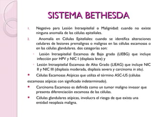 SSIISSTTEEMMAA BBEETTHHEESSDDAA 
1. Negativo para Lesión Intraepitelial o Malignidad: cuando no existe 
ninguna anomalía de las células epiteliales. 
2. Anomalía en Células Epiteliales: cuando se identifica alteraciones 
celulares de lesiones premalignas o malignas en las células escamosas o 
en las células glandulares. dos categorías son: 
◦ Lesión Intraepitelial Escamosa de Bajo grado (LIEBG) que incluye 
infección por HPV y NIC I (displasia leve) y 
◦ Lesión Intraepitelial Escamosa de Alto Grado (LIEAG) que incluye NIC 
II y NIC III (displasia moderada, displasia severa y carcinoma in situ). 
 Células Escamosas Atípicas que utiliza el término ASC-US (células 
escamosas atípicas con significado indeterminado). 
 Carcinoma Escamoso es definida como un tumor maligno invasor que 
presenta diferenciación escamosa de las células. 
 Células glandulares atípicas, involucra el riesgo de que exista una 
entidad neoplasia maligna. 
 