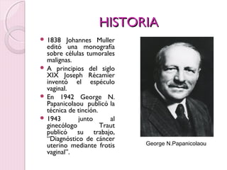 HHIISSTTOORRIIAA 
 1838 Johannes Muller 
editó una monografía 
sobre células tumorales 
malignas. 
 A principios del siglo 
XIX Joseph Récamier 
inventó el espéculo 
vaginal. 
 En 1942 George N. 
Papanicolaou publicó la 
técnica de tinción. 
 1943 junto al 
ginecólogo Traut 
publicó su trabajo, 
“Diagnóstico de cáncer 
uterino mediante frotis 
vaginal”. 
George N.Papanicolaou 
 