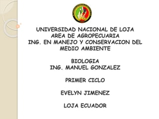 UNIVERSIDAD NACIONAL DE LOJA
AREA DE AGROPECUARIA
ING. EN MANEJO Y CONSERVACION DEL
MEDIO AMBIENTE
BIOLOGIA
ING. MANUEL GONZALEZ
PRIMER CICLO
EVELYN JIMENEZ
LOJA ECUADOR
 