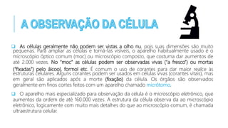  As células geralmente não podem ser vistas a olho nu, pois suas dimensões são muito
pequenas. Para ampliar as células e torná-las visíveis, o aparelho habitualmente usado é o
microscópio óptico comum (moc) ou microscópio composto, que costuma dar aumentos de
até 2.000 vezes. No “moc” as células podem ser observadas vivas (“a fresco”) ou mortas
(“fixadas”) pelo álcool, formol etc. É comum o uso de corantes para dar maior realce às
estruturas celulares. Alguns corantes podem ser usados em células vivas (corantes vitais), mas
em geral são aplicados após a morte (fixação) da célula. Os órgãos são observados
geralmente em finos cortes feitos com um aparelho chamado micrótomo.
 O aparelho mais especializado para observação da célula é o microscópio eletrônico, que
aumentos da ordem de até 160.000 vezes. A estrutura da célula observa da ao microscópio
eletrônico, logicamente com muito mais detalhes do que ao microscópio comum, é chamada
ultraestrutura celular.
 