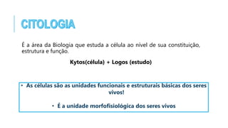 É a área da Biologia que estuda a célula ao nível de sua constituição,
estrutura e função.
Kytos(célula) + Logos (estudo)
• As células são as unidades funcionais e estruturais básicas dos seres
vivos!
• É a unidade morfofisiológica dos seres vivos
 