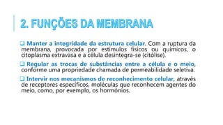  Manter a integridade da estrutura celular. Com a ruptura da
membrana, provocada por estímulos físicos ou químicos, o
citoplasma extravasa e a célula desintegra-se (citólise).
 Regular as trocas de substâncias entre a célula e o meio,
conforme uma propriedade chamada de permeabilidade seletiva.
 Intervir nos mecanismos de reconhecimento celular, através
de receptores específicos, moléculas que reconhecem agentes do
meio, como, por exemplo, os hormônios.
 