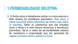  O limite entre o hialoplasma celular e o meio externo e
feito através da membrana plasmática. Para viver, a
célula necessita retirar alimentos do meio e nele atirar
as excretas. Todas as substancias que são trocadas
entre a célula e o meio devem atravessar a membrana
plasmática. Dá-se o nome de permeabilidade seletiva
da membrana a propriedade que ela apresenta de
regular as trocas entre a célula e o meio.
 