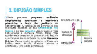 Neste processo, pequenas moléculas
simplesmente atravessam a membrana
plasmática a favor do gradiente de
concentração. A velocidade de penetração das
moléculas depende de sua solubilidade nos
lípides e do seu tamanho. Assim, quanto mais
lipossolúveis e menores forem, tanto mais
rapidamente penetram, o que resulta do fato de
a membrana ser constituída por uma bicamada
lipídica. Desse modo, substâncias solúveis em
lipídes, como álcoois, aldeídos, cetonas e
anestésicos, têm rápida penetração.
 