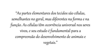 “As partes elementares dos tecidos são células,
semelhantes no geral, mas diferentes na forma e na
função. As células têm ocorrência universal nos seres
vivos, e seu estudo é fundamental para a
compreensão do desenvolvimento de animais e
vegetais.”
 