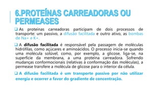  As proteínas carreadoras participam de dois processos de
transporte: um passivo, a difusão facilitada e outro ativo, as bombas
de Na+ e K+.
 A difusão facilitada é responsável pela passagem de moléculas
hidrófilas, como açúcares e aminoácidos. O processo inicia-se quando
uma molécula solúvel, como, por exemplo, a glicose, liga-se, na
superfície da membrana, a uma proteína carreadora. Sofrendo
mudanças conformocionais (relativas à conformação das moléculas), a
permease transfere a molécula de glicose para o interior da célula.
 A difusão facilitada é um transporte passivo por não utilizar
energia e ocorrer a favor do gradiente de concentração.
 