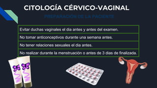 CITOLOGÍA CÉRVICO-VAGINAL
PREPARACIÓN DE LA PACIENTE
Evitar duchas vaginales el dia antes y antes del examen.
No tomar ant...