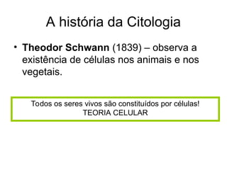 A história da Citologia
• Theodor Schwann (1839) – observa a
existência de células nos animais e nos
vegetais.
Todos os seres vivos são constituídos por células!
TEORIA CELULAR
 