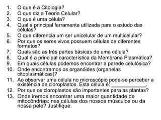 1. O que é a Citologia?
2. O que diz a Teoria Celular?
3. O que é uma célula?
4. Qual a principal ferramenta utilizada para o estudo das
células?
5. O que diferencia um ser unicelular de um multicelular?
6. Por que os seres vivos possuem células de diferentes
formatos?
7. Quais são as três partes básicas de uma célula?
8. Qual é a principal característica da Membrana Plasmática?
9. Em quais células podemos encontrar a parede celulósica?
10. Onde encontramos os organóides (organelas
citoplasmáticas)?
11. Ao observar uma célula no microscópio pode-se perceber a
existência de cloroplastos. Esta célula é: ____________.
12. Por que os cloroplastos são importantes para as plantas?
13. Onde iremos encontrar uma maior quantidade de
mitocôndrias: nas células dos nossos músculos ou da
nossa pele? Justifique.
 