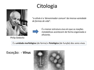 Citologia
Philip Siekevitz
“a célula é o ‘denominador comum’ da imensa variedade
de formas de vida”.
É a menor estrutura viva em que as reações
metabólicas acontecem de forma organizada e
eficiente.
É a unidade morfológica (de forma) e fisiológica (de função) dos seres vivos
Exceção: - Vírus
 