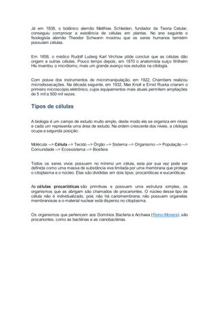 Já em 1838, o botânico alemão Matthias Schleiden, fundador da Teoria Celular,
conseguiu comprovar a existência de células em plantas. No ano seguinte o
fisiologista alemão Theodor Schwann mostrou que os seres humanos também
possuíam células.
Em 1858, o médico Rudolf Ludwig Karl Virchow pôde concluir que as células dão
origem a outras células. Pouco tempo depois, em 1870 o anatomista suíço Wilhelm
His inventou o micrótomo, mais um grande avanço nos estudos na citologia.
Com posse dos instrumentos de micromanipulação, em 1922, Chambers realizou
microdissecações. Na década seguinte, em 1932, Max Knoll e Ernst Ruska criaram o
primeiro microscópio eletrônico, cujos equipamentos mais atuais permitem ampliações
de 5 mil a 500 mil vezes.
Tipos de células
A biologia é um campo de estudo muito amplo, deste modo ela se organiza em níveis
e cada um representa uma área de estudo. Na ordem crescente dos níveis, a citologia
ocupa a segunda posição:
Molécula --> Célula --> Tecido --> Órgão --> Sistema --> Organismo --> População -->
Comunidade --> Ecossistema --> Biosfera
Todos os seres vivos possuem no mínimo um célula, esta por sua vez pode ser
definida como uma massa de substância viva limitada por uma membrana que protege
o citoplasma e o núcleo. Elas são divididas em dois tipos: procarióticas e eucarióticas.
As células procarióticas são primitivas e possuem uma estrutura simples, os
organismos que as abrigam são chamados de procariontes. O núcleo desse tipo de
célula não é individualizado, pois não há cariomembrana; não possuem organelas
membranosas e o material nuclear está disperso no citoplasma.
Os organismos que pertencem aos Domínios Bacteria e Archaea (Reino Monera), são
procariontes, como as bactérias e as cianobactérias.
 
