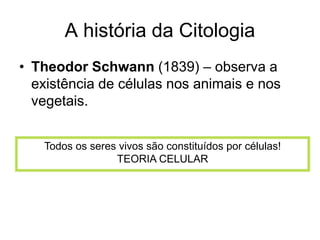A história da Citologia
• Theodor Schwann (1839) – observa a
existência de células nos animais e nos
vegetais.
Todos os seres vivos são constituídos por células!
TEORIA CELULAR
 
