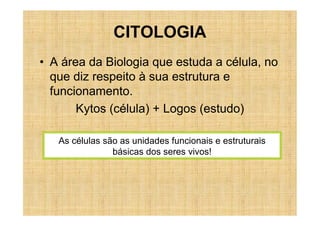 CITOLOGIA
• A área da Biologia que estuda a célula, no
  que diz respeito à sua estrutura e
  funcionamento.
       Kytos (célula) + Logos (estudo)

   As células são as unidades funcionais e estruturais
                básicas dos seres vivos!
 