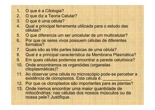 1.    O que é a Citologia?
2.    O que diz a Teoria Celular?
3.    O que é uma célula?
4.    Qual a principal ferramenta utilizada para o estudo das
      células?
5.    O que diferencia um ser unicelular de um multicelular?
6.    Por que os seres vivos possuem células de diferentes
      formatos?
7.    Quais são as três partes básicas de uma célula?
8.    Qual é a principal característica da Membrana Plasmática?
9.    Em quais células podemos encontrar a parede celulósica?
10.   Onde encontramos os organóides (organelas
      citoplasmáticas)?
11.   Ao observar uma célula no microscópio pode-se perceber a
      existência de cloroplastos. Esta célula é: ____________.
12.   Por que os cloroplastos são importantes para as plantas?
13.   Onde iremos encontrar uma maior quantidade de
      mitocôndrias: nas células dos nossos músculos ou da
      nossa pele? Justifique.
 