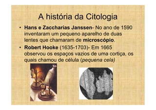 A história da Citologia
• Hans e Zaccharias Janssen- No ano de 1590
  inventaram um pequeno aparelho de duas
  lentes que chamaram de microscópio.
• Robert Hooke (1635-1703)- Em 1665
  observou os espaços vazios de uma cortiça, os
  quais chamou de célula (pequena cela)
 