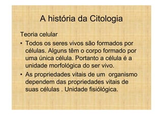 A história da Citologia
Teoria celular
• Todos os seres vivos são formados por
  células. Alguns têm o corpo formado por
  uma única célula. Portanto a célula é a
  unidade morfológica do ser vivo.
• As propriedades vitais de um organismo
  dependem das propriedades vitais de
  suas células . Unidade fisiólógica.
 