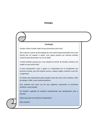 Citologia
Introdução
Estudar células é poder saber do que precisamos para viver.
Nós surgimos a partir da fecundação de uma célula (espermatozóide) com outra
(óvulo) que irá originar o zigoto. Esse zigoto passará por diversas divisões
celulares para desenvolver-se em um bebê.
O bebê também passará por uma sequência enorme de divisões celulares até
chegar ao que somos hoje!
O mais interessante é que o zigoto é o responsável em se transformar nos
primeiros tecidos, que irão originar outros, e depois órgãos, sistemas e por fim,
o organismo.
As células são responsáveis pelas funções vitais dos seres vivos celulares, além
de abrigar o DNA, nosso material genético.
Esse material tem como um de seus objetivos, apresentar as estruturas
celulares e suas funções.
Há também sugestão de material complementar que aprofundará mais o
assunto.
Espero que seja um momento enriquecedor!
Bons estudos!
 