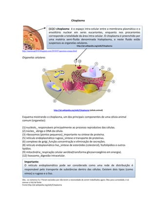 Citoplasma
http://maetecap2010.blogspot.com/2010/07/questoes-cmaas.html
Organelas celulares
http://pt.wikipedia.org/wiki/Citoplasma (célula animal)
Esquema mostrando o citoplasma, um dos principais componentes de uma célula animal
comum (organelas):
(1) nucléolo_ responsáveis principalmente ao processo reprodutivo das células.
(2) núcleo_ abriga o DNA da célula.
(3) ribossomos (pontos pequenos)_importante na síntese de proteína.
(5) retículo endoplasmático rugoso_síntese e transporte de proteínas.
(6) complexo de golgi_função concentração e eliminação de secreções.
(8) retículo endoplasmático liso_síntese de esteróides (colesterol), fosfolipídios e outros
lipídios.
(9) mitocôndria_respiração celular aeróbia(transforma glicose+oxigênio em energia).
(12) lisossomo_digestão intracelular.
Obs.: os números 4 e 7 foram excluídos por não terem a necessidade de serem trabalhados agora. Mas para curiosidade, é só
acessar o link da fonte.
Fonte:http://pt.wikipedia.org/wiki/Citoplasma
(11)O citoplasma é o espaço intra-celular entre a membrana plasmática e o
envoltório nuclear em seres eucariontes, enquanto nos procariontes
corresponde a totalidade da área intra-celular. O citoplasma é preenchido por
uma matéria semi-fluída denominada hialoplasma, e neste fluido estão
suspensos as organelas celulares.
http://pt.wikipedia.org/wiki/Citoplasma
Importante:
O retículo endoplasmático pode ser considerado como uma rede de distribuição é
responsável pelo transporte de substâncias dentro das células. Existem dois tipos (como
vimos) o rugoso e o liso.
 