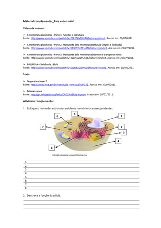 Material complementar_Para saber mais!
Vídeos da internet:
 A membrana plasmática - Parte 1: Funções e estrutura
Fonte: http://www.youtube.com/watch?v=2FE206MtIUA&feature=related. Acesso em: 20/07/2011.
 A membrana plasmática - Parte 2: Transporte pela membrana (Difusão simples e facilitada)
Fonte: http://www.youtube.com/watch?v=9DGWJU7P-uM&feature=related. Acesso em: 20/07/2011.
 A membrana plasmática - Parte 3: Transporte pela membrana (Osmose e transporte ativo)
Fonte: http://www.youtube.com/watch?v=2WihuVlWUkg&feature=related. Acesso em: 20/07/2011.
 BIOLOGIA--Divisão da célula
Fonte: http://www.youtube.com/watch?v=DqJb83QymG0&feature=related. Acesso em: 20/07/2011
Texto:
 O que é o câncer?
Fonte: http://www.inca.gov.br/conteudo_view.asp?id=322. Acesso em: 20/07/2011.
 Célula-tronco
Fonte: http://pt.wikipedia.org/wiki/C%C3%A9lula-tronco. Acesso em: 20/07/2011.
Atividade complementar
1. Coloque o nome das estruturas celulares no números correspondentes:
1.
2.
3.
4.
5.
6.
7.
8.
2. Descreva a função da célula.
1
5
3
2
4
6
7
8
 