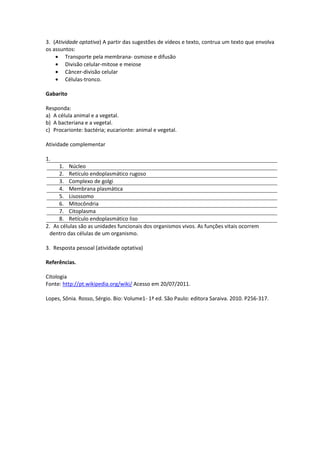 3. (Atividade optativa) A partir das sugestões de vídeos e texto, contrua um texto que envolva
os assuntos:
Transporte pela membrana- osmose e difusão
Divisão celular-mitose e meiose
Câncer-divisão celular
Células-tronco.
Gabarito
Responda:
a) A célula animal e a vegetal.
b) A bacteriana e a vegetal.
c) Procarionte: bactéria; eucarionte: animal e vegetal.
Atividade complementar
1.
1. Núcleo
2. Retículo endoplasmático rugoso
3. Complexo de golgi
4. Membrana plasmática
5. Lisossomo
6. Mitocôndria
7. Citoplasma
8. Retículo endoplasmático liso
2. As células são as unidades funcionais dos organismos vivos. As funções vitais ocorrem
dentro das células de um organismo.
3. Resposta pessoal (atividade optativa)
Referências.
Citologia
Fonte: http://pt.wikipedia.org/wiki/ Acesso em 20/07/2011.
Lopes, Sônia. Rosso, Sérgio. Bio: Volume1- 1ª ed. São Paulo: editora Saraiva. 2010. P256-317.
 