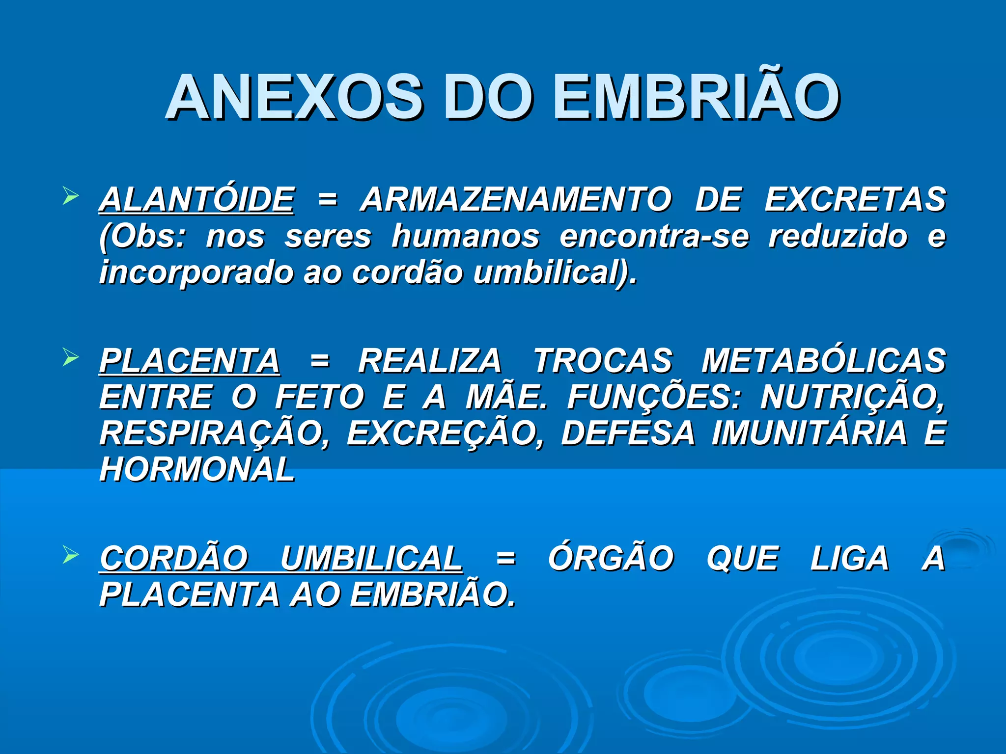 ANEXOS DO EMBRIÃO
   ALANTÓIDE = ARMAZENAMENTO DE EXCRETAS
    (Obs: nos seres humanos encontra-se reduzido e
    incorporado ao cordão umbilical).

   PLACENTA = REALIZA TROCAS METABÓLICAS
    ENTRE O FETO E A MÃE. FUNÇÕES: NUTRIÇÃO,
    RESPIRAÇÃO, EXCREÇÃO, DEFESA IMUNITÁRIA E
    HORMONAL

   CORDÃO UMBILICAL = ÓRGÃO QUE LIGA A
    PLACENTA AO EMBRIÃO.
 