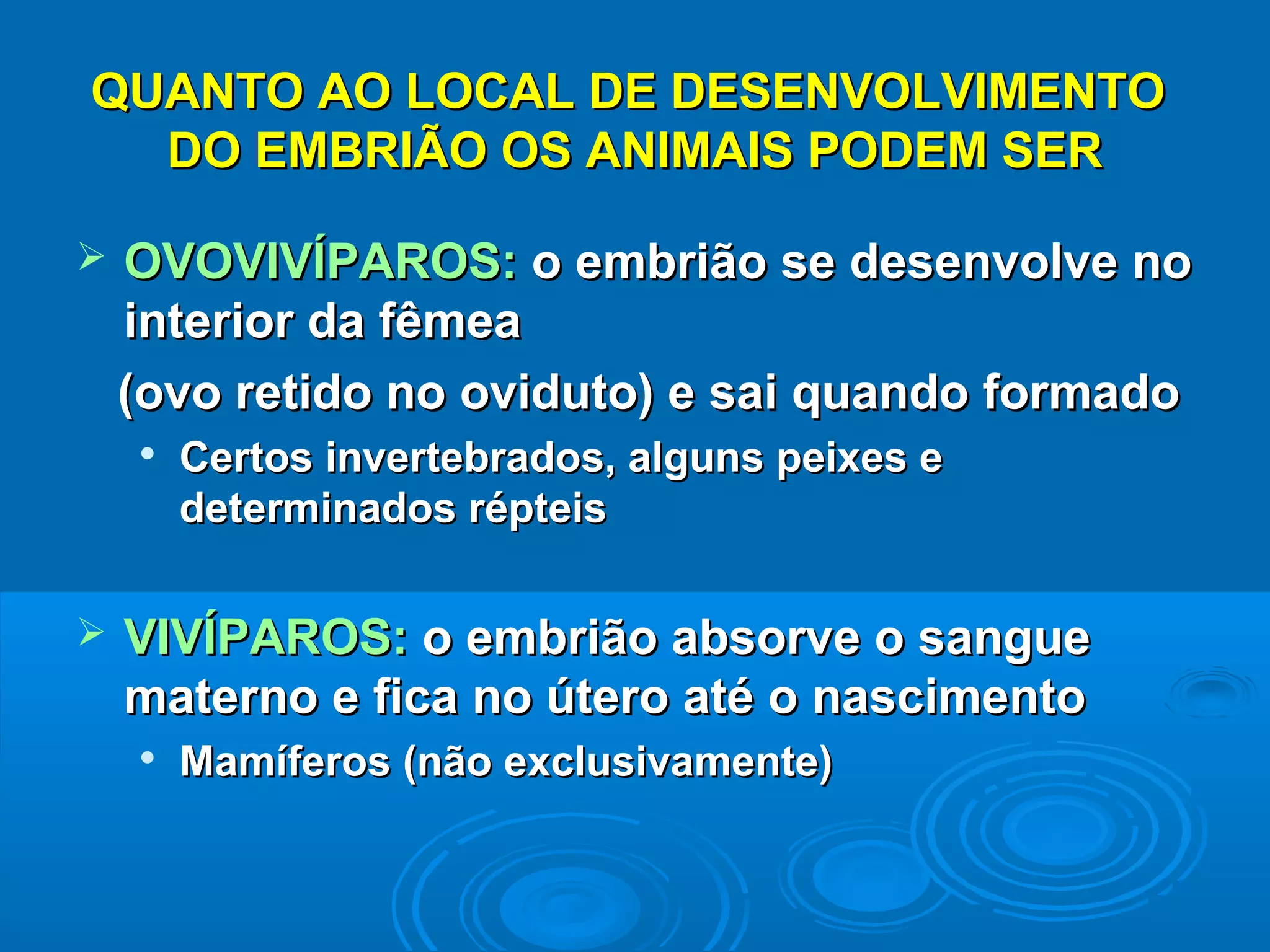 QUANTO AO LOCAL DE DESENVOLVIMENTO
  DO EMBRIÃO OS ANIMAIS PODEM SER

   OVOVIVÍPAROS: o embrião se desenvolve no
    interior da fêmea
    (ovo retido no oviduto) e sai quando formado
       Certos invertebrados, alguns peixes e
        determinados répteis

   VIVÍPAROS: o embrião absorve o sangue
    materno e fica no útero até o nascimento
       Mamíferos (não exclusivamente)
 