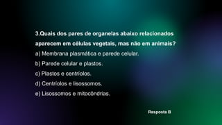 3.Quais dos pares de organelas abaixo relacionados
aparecem em células vegetais, mas não em animais?
a) Membrana plasmática e parede celular.
b) Parede celular e plastos.
c) Plastos e centríolos.
d) Centríolos e lisossomos.
e) Lisossomos e mitocôndrias.
Resposta B
 