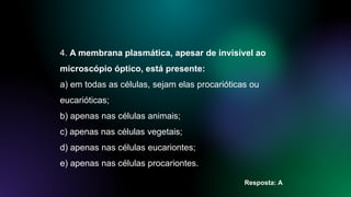 4. A membrana plasmática, apesar de invisível ao
microscópio óptico, está presente:
a) em todas as células, sejam elas procarióticas ou
eucarióticas;
b) apenas nas células animais;
c) apenas nas células vegetais;
d) apenas nas células eucariontes;
e) apenas nas células procariontes.
Resposta: A
 