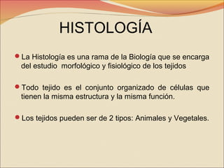 HISTOLOGÍA
La Histología es una rama de la Biología que se encarga

del estudio morfológico y fisiológico de los tejidos
Todo tejido es el conjunto organizado de células que

tienen la misma estructura y la misma función.
Los tejidos pueden ser de 2 tipos: Animales y Vegetales.

 