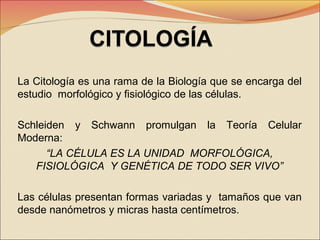 La Citología es una rama de la Biología que se encarga del
estudio morfológico y fisiológico de las células.
Schleiden y Schwann promulgan la Teoría Celular
Moderna:
“LA CÉLULA ES LA UNIDAD MORFOLÓGICA,
FISIOLÓGICA Y GENÉTICA DE TODO SER VIVO”
Las células presentan formas variadas y tamaños que van
desde nanómetros y micras hasta centímetros.

 