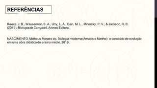 REFERÊNCIAS
Reece,J. B., Wasserman,S. A., Urry, L. A., Cain, M. L., Minorsky, P. V., & Jackson, R. B.
(2019).Biologiade Campbell.ArtmedEditora.
NASCIMENTO,Matheus Moraes do. Biologia moderna(Amabis e Martho): o conteúdo de evolução
em uma obra didática do ensino médio.2019.
 