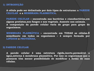 INTRODUÇÃO	A célula pode ser delimitada por dois tipos de estruturas: a PAREDECELULAR  e a MEMBRANA PLASMÁTICA. PAREDE CELULAR – encontrada nas bactérias e cianobactérias,em alguns protistas,nos fungos e nos vegetais. Ausente nos animais.	A composição da parede celular varia de grupo para grupo de organismos.MEMBRANA PLASMÁTICA – encontrada em TODAS as células.É semelhante em todos os organismos – é sempre formada por LIPÍDIOS e PROTEÍNAS. 2) PAREDE CELULAR 	A parede celular é uma estrutura rígida,inerte,permeável a água,externa à membrana plasmática. Por isso os organismos que a possuem têm menor possibilidade de modificar a forma de suas células.