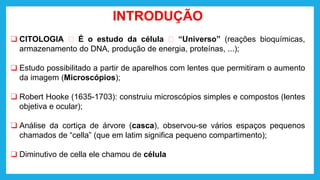 INTRODUÇÃO
❑ CITOLOGIA 🡪 É o estudo da célula 🡪 “Universo” (reações bioquímicas,
armazenamento do DNA, produção de energia, proteínas, ...);
❑ Estudo possibilitado a partir de aparelhos com lentes que permitiram o aumento
da imagem (Microscópios);
❑ Robert Hooke (1635-1703): construiu microscópios simples e compostos (lentes
objetiva e ocular);
❑ Análise da cortiça de árvore (casca), observou-se vários espaços pequenos
chamados de “cella” (que em latim significa pequeno compartimento);
❑ Diminutivo de cella ele chamou de célula
 