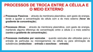 PROCESSOS DE TROCA ENTRE A CÉLULA E
O MEIO EXTERNO
❑ Processos Passivos 🡪 através da membrana plasmática, sem gasto de energia,
tende a igualar a concentração da célula com a do meio externo (favor do
gradiente de concentração);
❑ Processos Ativos 🡪 através da membrana plasmática, com gasto de energia,
mantendo alguma diferença de concentração entre a célula e o meio externo
(contra o gradiente de concentração);
❑ Processos mediados por vesículas 🡪 quando vesículas são utilizadas para a
entrada de partículas ou microrganismos na célula ou para eliminação de
substâncias (endocitose 🡪 entrada e exocitose 🡪 entrada)
 