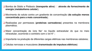 ❑ Bomba de Sódio e Potássio (transporte ativo) 🡪 através do fornecimento de
energia (metabolismo celular);
❑ Movimento do soluto contra um gradiente de concentração (da solução menos
concentrada para a mais concentrada);
❑ Realizadas por permeases (proteínas carreadoras) presentes na membrana
plasmática;
❑ Maior concentração de íons Na+ no líquido extracelular do que no meio
intracelular, ocorrendo o contrário com o íon K+ ;
❑ Importante na produção de diferentes cargas elétricas nas membranas celulares;
❑ Células nervosas e musculares (transmissão de impulsos elétricos)
 