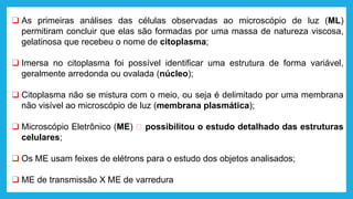❑ As primeiras análises das células observadas ao microscópio de luz (ML)
permitiram concluir que elas são formadas por uma massa de natureza viscosa,
gelatinosa que recebeu o nome de citoplasma;
❑ Imersa no citoplasma foi possível identificar uma estrutura de forma variável,
geralmente arredonda ou ovalada (núcleo);
❑ Citoplasma não se mistura com o meio, ou seja é delimitado por uma membrana
não visível ao microscópio de luz (membrana plasmática);
❑ Microscópio Eletrônico (ME) 🡪 possibilitou o estudo detalhado das estruturas
celulares;
❑ Os ME usam feixes de elétrons para o estudo dos objetos analisados;
❑ ME de transmissão X ME de varredura
 