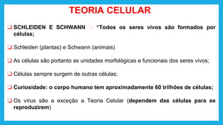 TEORIA CELULAR
❑ SCHLEIDEN E SCHWANN 🡪 “Todos os seres vivos são formados por
células;
❑ Schleiden (plantas) e Schwann (animais)
❑ As células são portanto as unidades morfológicas e funcionais dos seres vivos;
❑ Células sempre surgem de outras células;
❑ Curiosidade: o corpo humano tem aproximadamente 60 trilhões de células;
❑ Os vírus são a exceção a Teoria Celular (dependem das células para se
reproduzirem)
 
