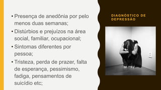 D I A G N Ó S T I C O D E
D E P R E S S Ã O
• Presença de anedônia por pelo
menos duas semanas;
• Distúrbios e prejuízos na área
social, familiar, ocupacional;
• Sintomas diferentes por
pessoa;
• Tristeza, perda de prazer, falta
de esperança, pessimismo,
fadiga, pensamentos de
suicídio etc;
 