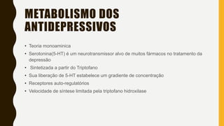 METABOLISMO DOS
ANTIDEPRESSIVOS
• Teoria monoaminica
• Serotonina(5-HT) é um neurotransmissor alvo de muitos fármacos no tratamento da
depressão
• Sintetizada a partir do Triptofano
• Sua liberação de 5-HT estabelece um gradiente de concentração
• Receptores auto-regulatórios
• Velocidade de síntese limitada pela triptofano hidroxilase
 
