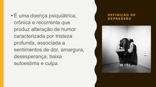 D E F I N I Ç Ã O D E
D E P R E S S Ã O
• É uma doença psiquiátrica,
crônica e recorrente que
produz alteração de humor
caracterizada por tristeza
profunda, associada a
sentimentos de dor, amargura,
desesperança, baixa
autoestima e culpa.
 