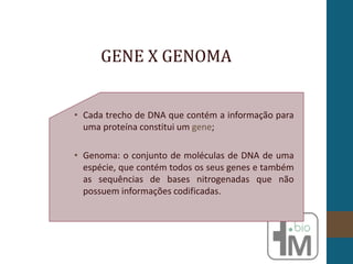 • Cada trecho de DNA que contém a informação para
uma proteína constitui um gene;
• Genoma: o conjunto de moléculas de DNA de uma
espécie, que contém todos os seus genes e também
as sequências de bases nitrogenadas que não
possuem informações codificadas.
GENE X GENOMA
 