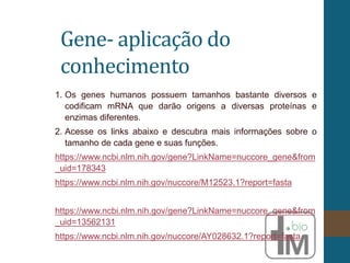 Gene- aplicação do
conhecimento
1. Os genes humanos possuem tamanhos bastante diversos e
codificam mRNA que darão origens a diversas proteínas e
enzimas diferentes.
2. Acesse os links abaixo e descubra mais informações sobre o
tamanho de cada gene e suas funções.
https://www.ncbi.nlm.nih.gov/gene?LinkName=nuccore_gene&from
_uid=178343
https://www.ncbi.nlm.nih.gov/nuccore/M12523.1?report=fasta
https://www.ncbi.nlm.nih.gov/gene?LinkName=nuccore_gene&from
_uid=13562131
https://www.ncbi.nlm.nih.gov/nuccore/AY028632.1?report=fasta
 