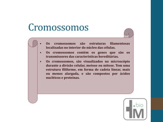 Cromossomos
• Os cromossomos são estruturas filamentosas
localizadas no interior do núcleo das células.
• Os cromossomos contém os genes que são os
transmissores das características hereditárias.
• Os cromossomos, são visualizados no microscópio
durante a divisão celular, meiose ou mitose. Tem uma
estrutura filiforme, em forma de cadeia linear, mais
ou menos alargada, e são compostos por ácidos
nucléicos e proteínas.
 
