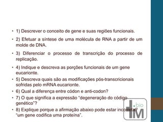 • 1) Descrever o conceito de gene e suas regiões funcionais.
• 2) Efetuar a síntese de uma molécula de RNA a partir de um
molde de DNA.
• 3) Diferenciar o processo de transcrição do processo de
replicação.
• 4) Indique e descreva as porções funcionais de um gene
eucarionte.
• 5) Descreva quais são as modificações pós-transcricionais
sofridas pelo mRNA eucarionte.
• 6) Qual a diferença entre códon e anti-codon?
• 7) O que significa a expressão “degeneração do código
genético”?
• 8) Explique porque a afirmação abaixo pode estar incorreta?
“um gene codifica uma proteína”.
 