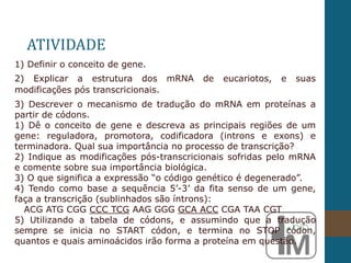 1) Definir o conceito de gene.
2) Explicar a estrutura dos mRNA de eucariotos, e suas
modificações pós transcricionais.
3) Descrever o mecanismo de tradução do mRNA em proteínas a
partir de códons.
1) Dê o conceito de gene e descreva as principais regiões de um
gene: reguladora, promotora, codificadora (introns e exons) e
terminadora. Qual sua importância no processo de transcrição?
2) Indique as modificações pós-transcricionais sofridas pelo mRNA
e comente sobre sua importância biológica.
3) O que significa a expressão “o código genético é degenerado”.
4) Tendo como base a sequência 5’-3’ da fita senso de um gene,
faça a transcrição (sublinhados são íntrons):
ACG ATG CGG CCC TCG AAG GGG GCA ACC CGA TAA CGT
5) Utilizando a tabela de códons, e assumindo que a tradução
sempre se inicia no START códon, e termina no STOP códon,
quantos e quais aminoácidos irão forma a proteína em questão.
ATIVIDADE
 