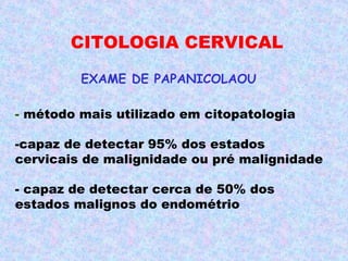 CITOLOGIA CERVICAL

         EXAME DE PAPANICOLAOU

- método mais utilizado em citopatologia

-capaz de detectar 95% dos estados
cervicais de malignidade ou pré malignidade

- capaz de detectar cerca de 50% dos
estados malignos do endométrio
 