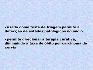 - usado como teste de triagem permite a
detecção de estados patológicos no início

- permite direcionar a terapia curativa,
diminuindo a taxa de óbito por carcinoma de
cervix
 