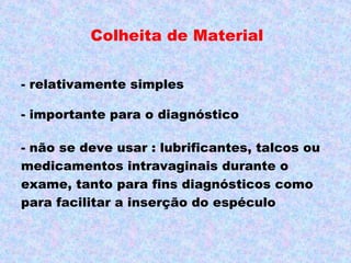 Colheita de Material


- relativamente simples

- importante para o diagnóstico

- não se deve usar : lubrificantes, talcos ou
medicamentos intravaginais durante o
exame, tanto para fins diagnósticos como
para facilitar a inserção do espéculo
 