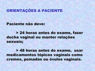 ORIENTAÇÕES A PACIENTE


Paciente não deve:

    > 24 horas antes do exame, fazer
ducha vaginal ou manter relações
sexuais;

    > 48 horas antes do exame, usar
medicamentos tópicos vaginais como
cremes, pomadas ou óvulos vaginais.
 